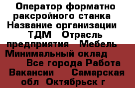 Оператор форматно-раксройного станка › Название организации ­ ТДМ › Отрасль предприятия ­ Мебель › Минимальный оклад ­ 40 000 - Все города Работа » Вакансии   . Самарская обл.,Октябрьск г.